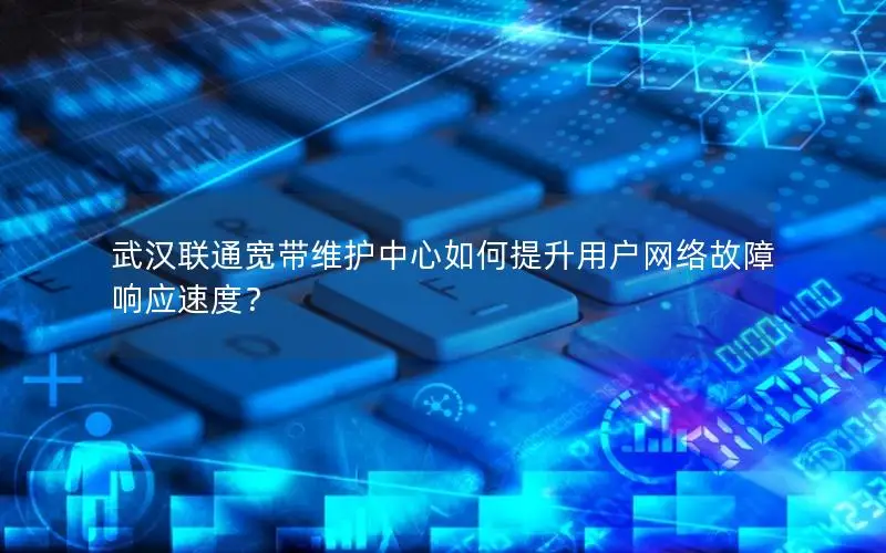 武汉联通宽带维护中心如何提升用户网络故障响应速度？