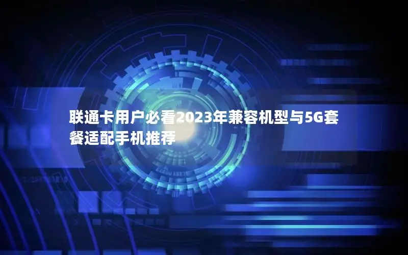 联通卡用户必看2023年兼容机型与5G套餐适配手机推荐