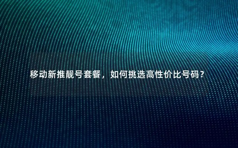 移动新推靓号套餐，如何挑选高性价比号码？
