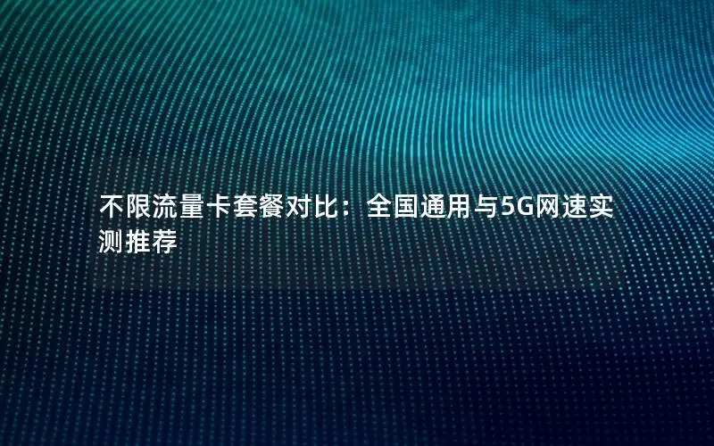 不限流量卡套餐对比：全国通用与5G网速实测推荐