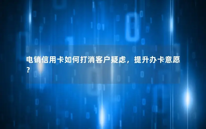 电销信用卡如何打消客户疑虑，提升办卡意愿？
