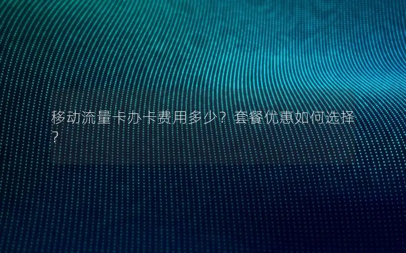 移动流量卡办卡费用多少？套餐优惠如何选择？