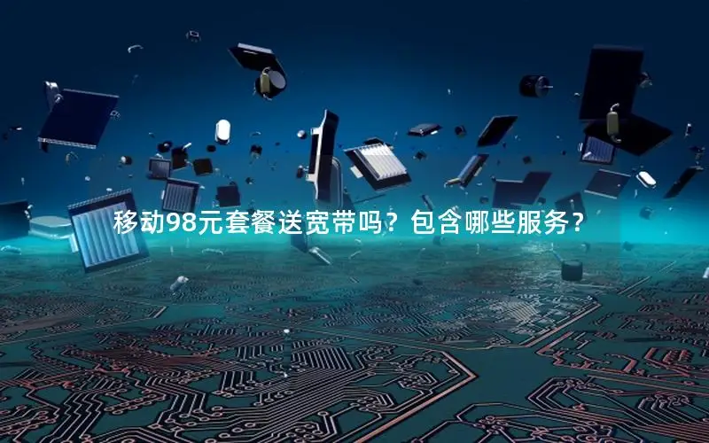 移动98元套餐送宽带吗？包含哪些服务？