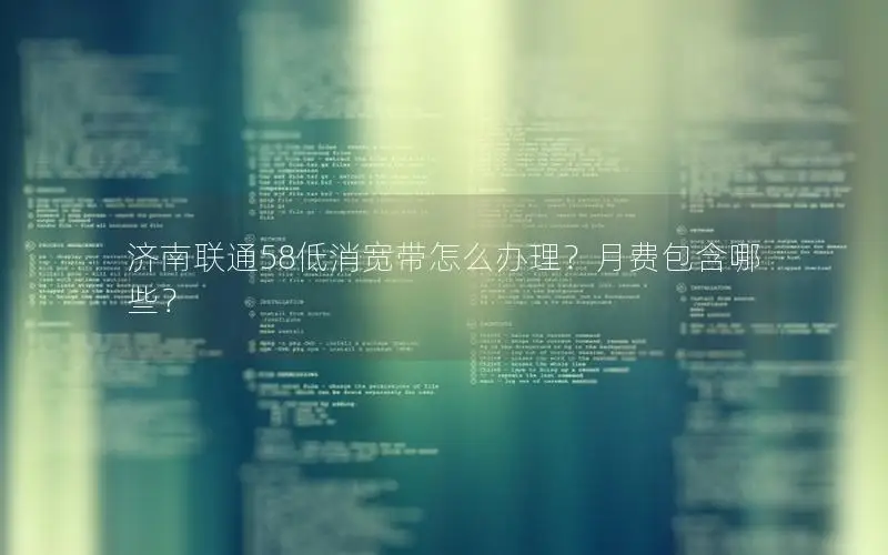 济南联通58低消宽带怎么办理？月费包含哪些？