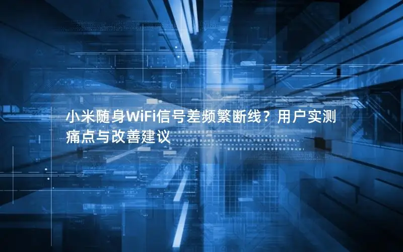 小米随身WiFi信号差频繁断线？用户实测痛点与改善建议
