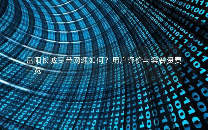 岳阳长城宽带网速如何？用户评价与套餐资费一览