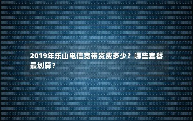 2019年乐山电信宽带资费多少？哪些套餐最划算？