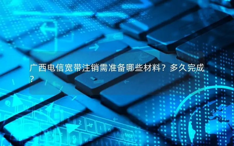 广西电信宽带注销需准备哪些材料？多久完成？