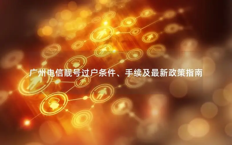 广州电信靓号过户条件、手续及最新政策指南