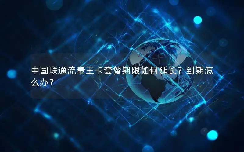 中国联通流量王卡套餐期限如何延长？到期怎么办？