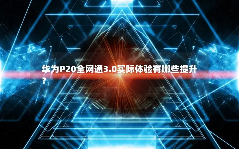华为P20全网通3.0实际体验有哪些提升？