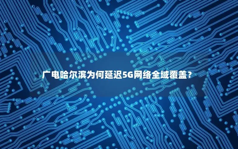 广电哈尔滨为何延迟5G网络全域覆盖？