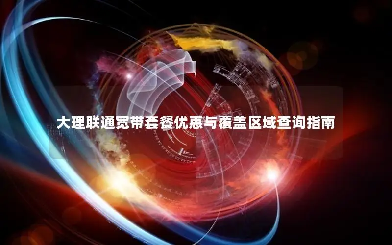大理联通宽带套餐优惠与覆盖区域查询指南