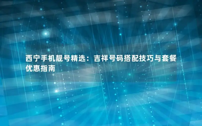 西宁手机靓号精选：吉祥号码搭配技巧与套餐优惠指南