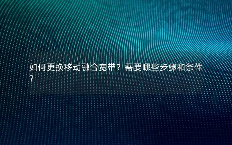如何更换移动融合宽带？需要哪些步骤和条件？