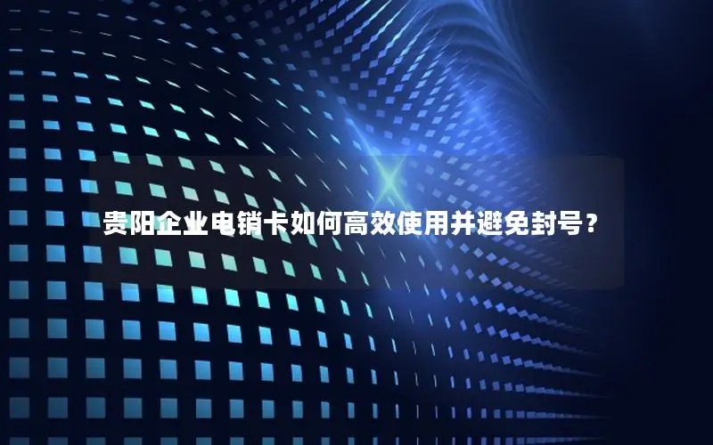 贵阳企业电销卡如何高效使用并避免封号？