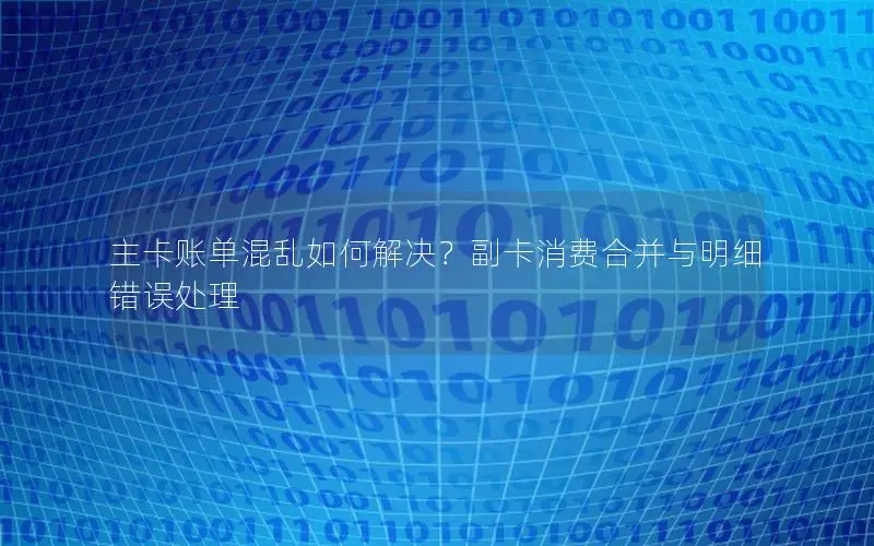 主卡账单混乱如何解决？副卡消费合并与明细错误处理
