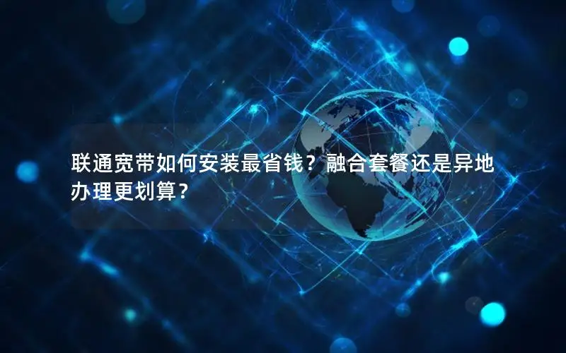 联通宽带如何安装最省钱？融合套餐还是异地办理更划算？