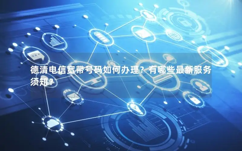 德清电信宽带号码如何办理？有哪些最新服务须知？
