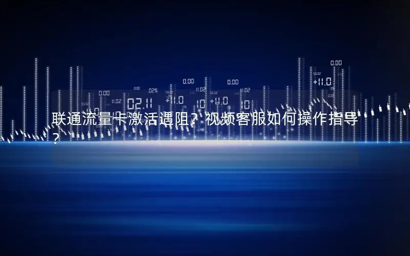 联通流量卡激活遇阻？视频客服如何操作指导？