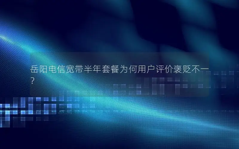 岳阳电信宽带半年套餐为何用户评价褒贬不一？