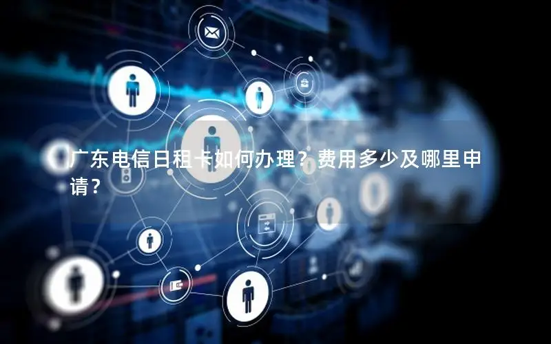 广东电信日租卡如何办理？费用多少及哪里申请？