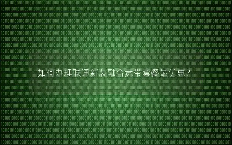 如何办理联通新装融合宽带套餐最优惠？