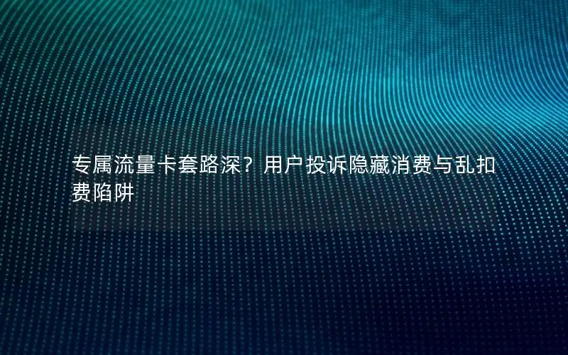 专属流量卡套路深？用户投诉隐藏消费与乱扣费陷阱