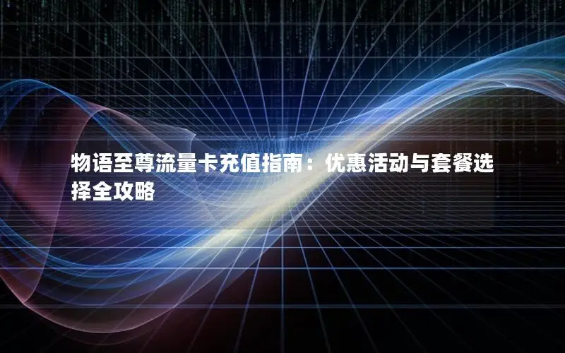 物语至尊流量卡充值指南：优惠活动与套餐选择全攻略