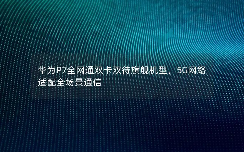 华为P7全网通双卡双待旗舰机型，5G网络适配全场景通信