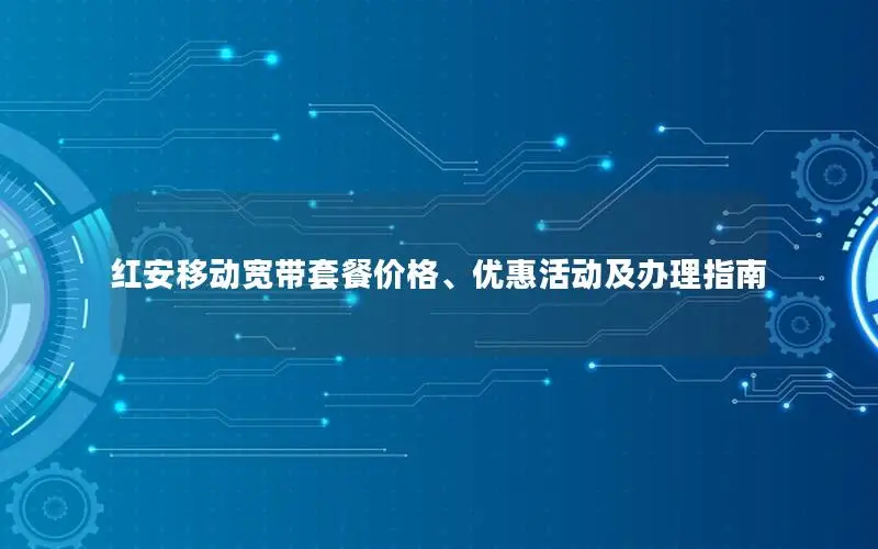 红安移动宽带套餐价格、优惠活动及办理指南