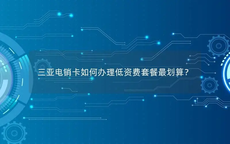 三亚电销卡如何办理低资费套餐最划算？