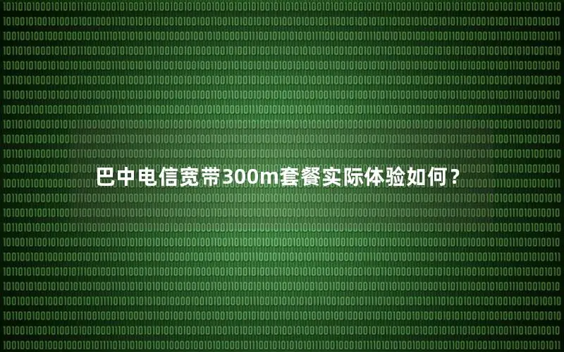 巴中电信宽带300m套餐实际体验如何？