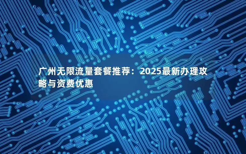 广州无限流量套餐推荐：2025最新办理攻略与资费优惠