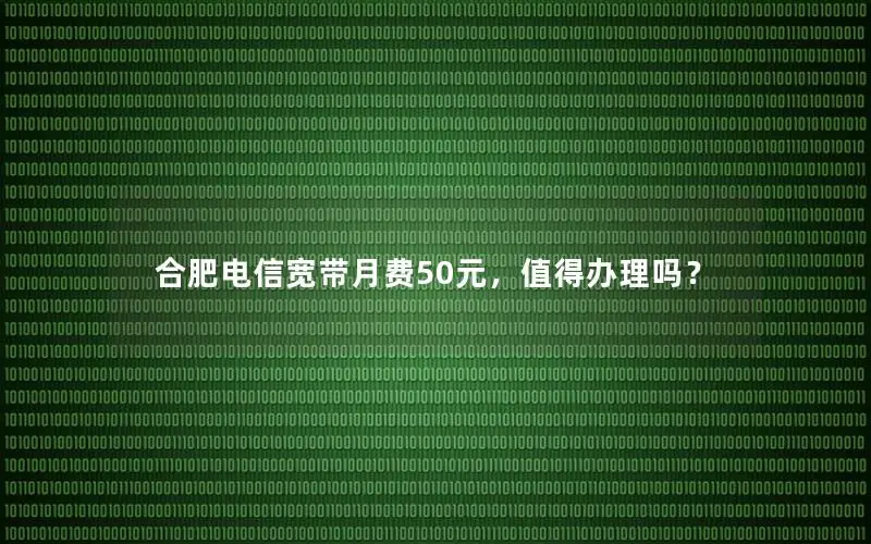 合肥电信宽带月费50元，值得办理吗？