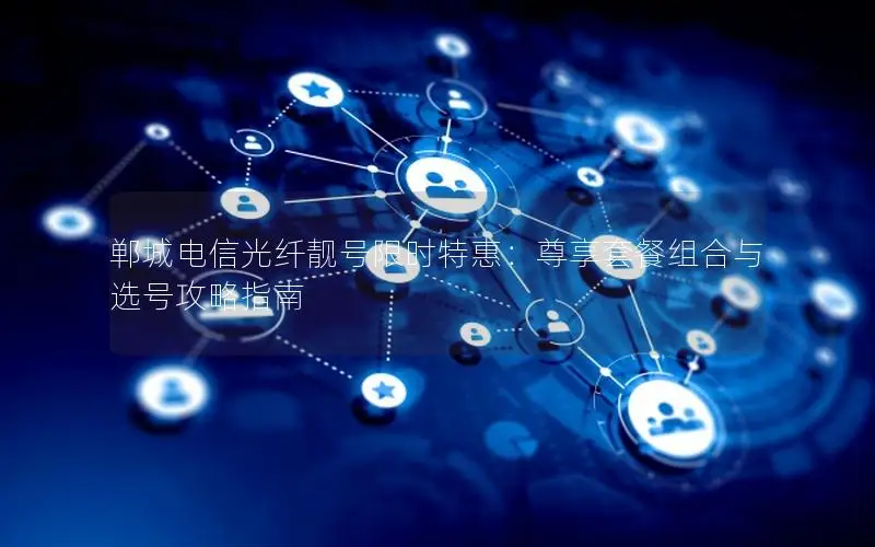 郸城电信光纤靓号限时特惠：尊享套餐组合与选号攻略指南