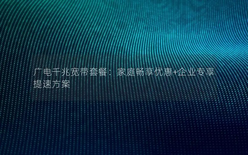 广电千兆宽带套餐：家庭畅享优惠+企业专享提速方案