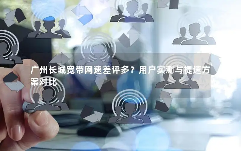广州长城宽带网速差评多？用户实测与提速方案对比