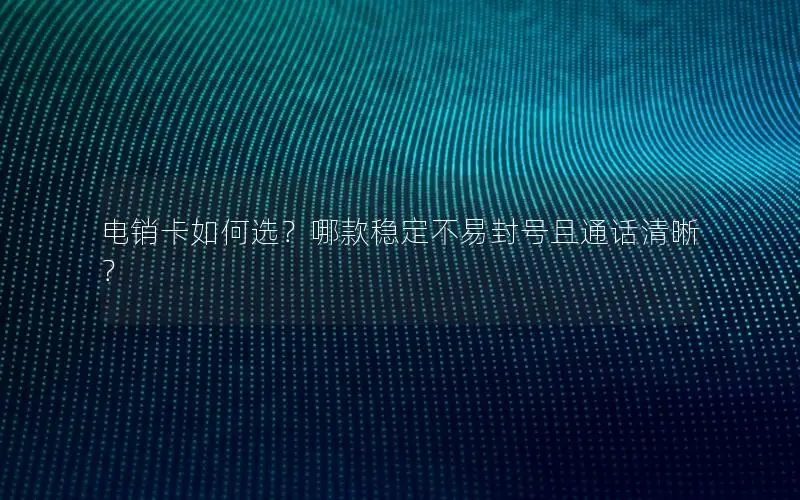 电销卡如何选？哪款稳定不易封号且通话清晰？