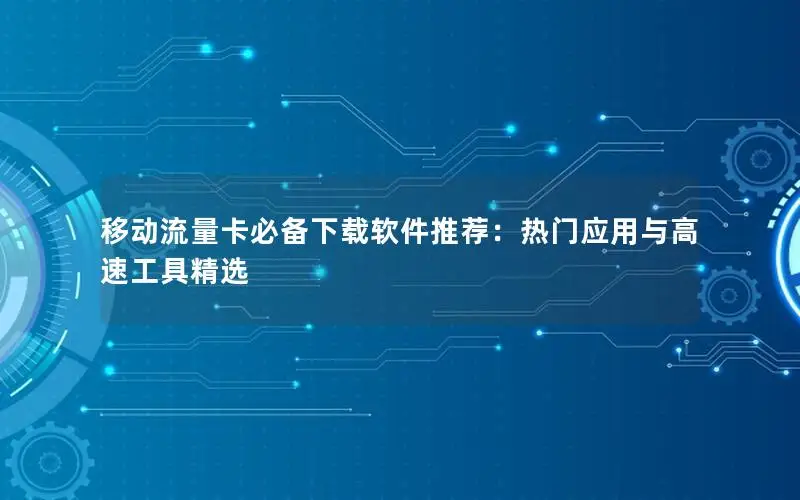移动流量卡必备下载软件推荐：热门应用与高速工具精选