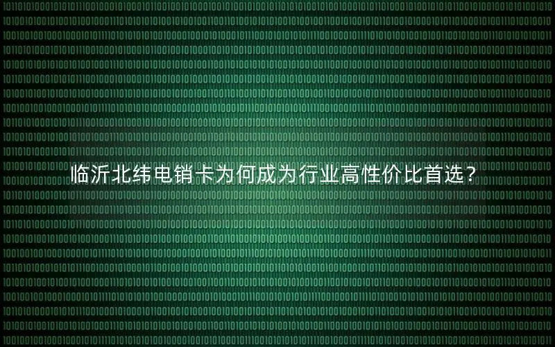 临沂北纬电销卡为何成为行业高性价比首选？