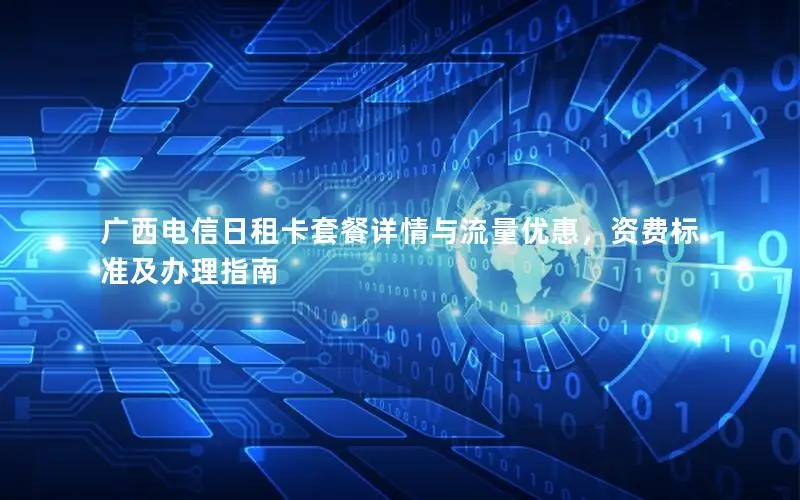 广西电信日租卡套餐详情与流量优惠，资费标准及办理指南
