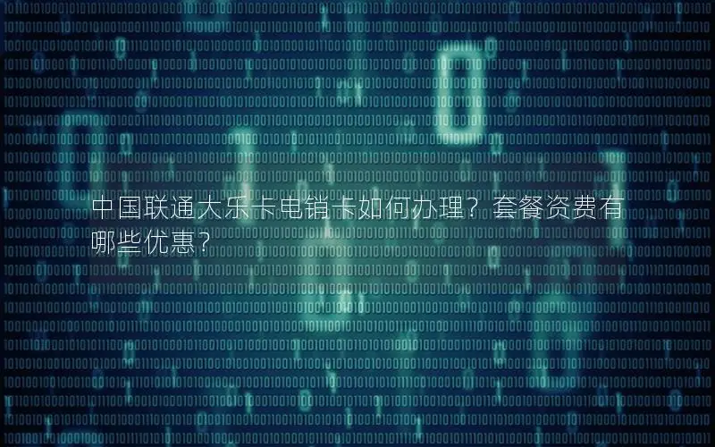中国联通大乐卡电销卡如何办理？套餐资费有哪些优惠？