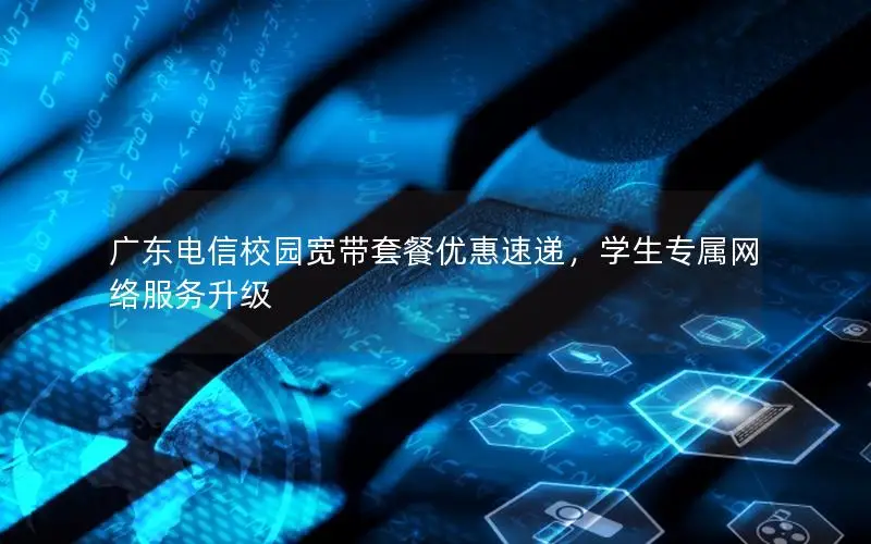 广东电信校园宽带套餐优惠速递，学生专属网络服务升级