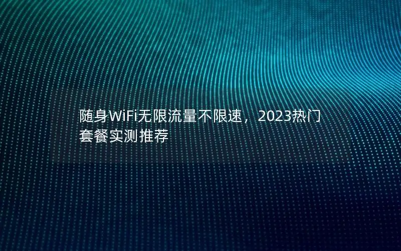 随身WiFi无限流量不限速，2023热门套餐实测推荐