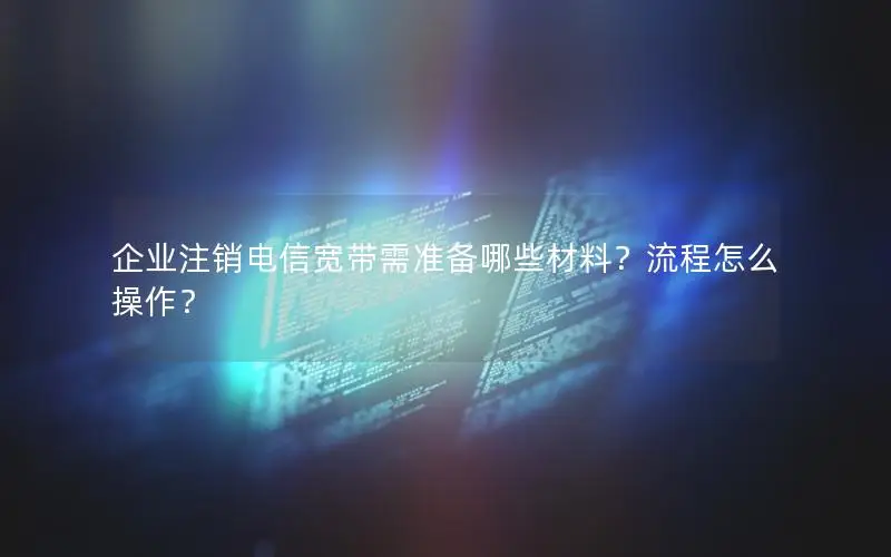 企业注销电信宽带需准备哪些材料？流程怎么操作？