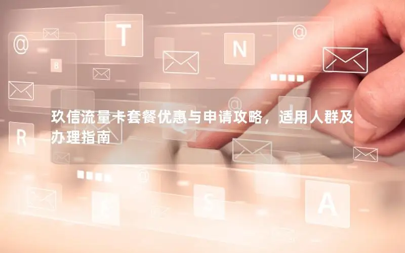 玖信流量卡套餐优惠与申请攻略，适用人群及办理指南