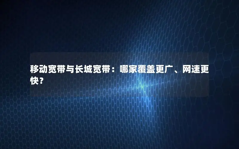 移动宽带与长城宽带：哪家覆盖更广、网速更快？