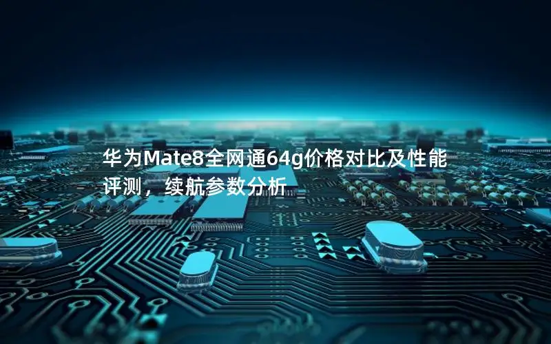 华为Mate8全网通64g价格对比及性能评测，续航参数分析