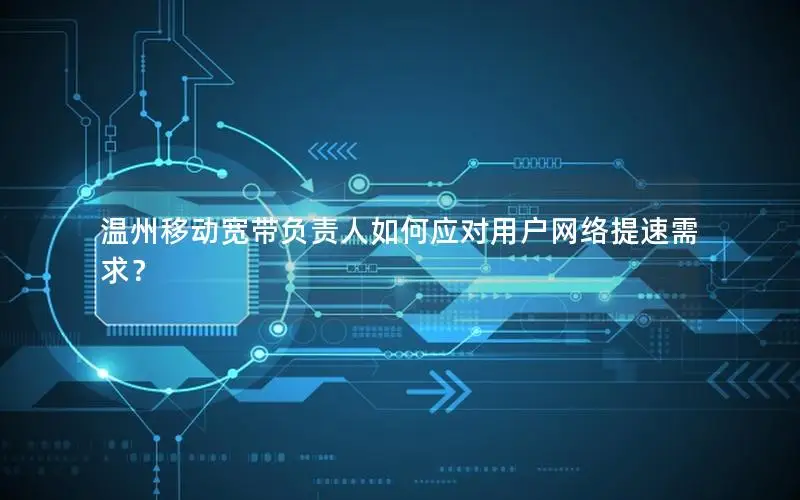 温州移动宽带负责人如何应对用户网络提速需求？